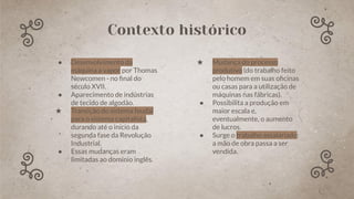 Contexto histórico
● Desenvolvimento da
máquina a vapor por Thomas
Newcomen - no ﬁnal do
século XVII.
● Aparecimento de indústrias
de tecido de algodão.
★ Transição do sistema feudal
para o sistema capitalista,
durando até o início da
segunda fase da Revolução
Industrial.
● Essas mudanças eram
limitadas ao domínio inglês.
★ Mudança do processo
produtivo (do trabalho feito
pelo homem em suas oﬁcinas
ou casas para a utilização de
máquinas nas fábricas).
● Possibilita a produção em
maior escala e,
eventualmente, o aumento
de lucros.
● Surge o trabalho assalariado:
a mão de obra passa a ser
vendida.
 
