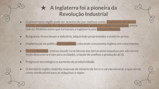 ● O pioneirismo inglês pode ter acontecido por motivos como: surgimento de classes
sociais, acumulação de capital, os Cercamentos, acesso ao comércio marítimo, entre
outros. Motivos estes que tornavam a Inglaterra uma terra privilegiada.
● Burguesia: ﬁnanciavam a indústria, adquirindo propriedades e matéria-prima.
● Implantação da política Mercantilista, colocando a economia inglesa em crescimento.
● Os Cercamentos: intenso êxodo rural (donos das terras eram expulsos por não terem
título desta terra e iam para a cidade), criação de ovelhas e produção de lã.
● Progresso tecnológico e aumento da produtividade.
● O território inglês continha reservas de minério de ferro e carvão mineral, o que serviu
como combustível para as máquinas a vapor.
★ A Inglaterra foi a pioneira da
Revolução Industrial
 