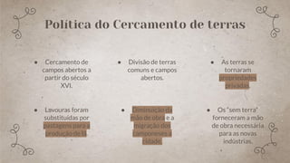 ● Lavouras foram
substituídas por
pastagens para a
produção de lã.
Política do Cercamento de terras
● Cercamento de
campos abertos a
partir do século
XVI.
● Divisão de terras
comuns e campos
abertos.
● Diminuição da
mão de obra e a
migração dos
camponeses a
cidade,
● As terras se
tornaram
propriedades
privadas.
● Os “sem terra”
forneceram a mão
de obra necessária
para as novas
indústrias.
 