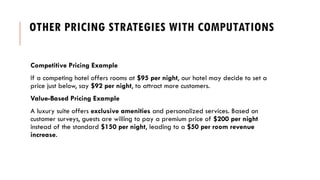 OTHER PRICING STRATEGIES WITH COMPUTATIONS
Competitive Pricing Example
If a competing hotel offers rooms at $95 per night, our hotel may decide to set a
price just below, say $92 per night, to attract more customers.
Value-Based Pricing Example
A luxury suite offers exclusive amenities and personalized services. Based on
customer surveys, guests are willing to pay a premium price of $200 per night
instead of the standard $150 per night, leading to a $50 per room revenue
increase.
 