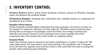 3. INVENTORY CONTROL
Inventory Control Inventory control ensures businesses maximize revenue by efficiently managing
supply and demand. Key practices include:
Overbooking Strategies: Accepting more reservations than available inventory to compensate for
cancellations and no-shows.
Example: Airline Industry
Airlines frequently overbook flights, anticipating that some passengers will cancel or not show up.
For instance, if a plane has 150 seats, an airline might sell 160 tickets based on historical data
showing that an average of 10 passengers cancel last-minute. This strategy maximizes seat
utilization and revenue. However, if more passengers show up than expected, the airline
compensates them with incentives like travel vouchers or rebooking options.
Example: Hotels
Hotels also overbook rooms to account for last-minute cancellations or no-shows. A hotel with 100
rooms might accept 105 reservations if past trends indicate a 5% cancellation rate. If all guests
arrive, the hotel may upgrade some to partner hotels or offer perks like free meals to manage the
situation while maintaining guest satisfaction.
 