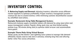 INVENTORY CONTROL
2. Balancing Supply and Demand: Adjusting inventory allocation across different
market segments to optimize profitability. Proper inventory management prevents
revenue loss due to unsold inventory while minimizing customer dissatisfaction caused
by unfulfilled reservations.
Example: Restaurants Using Table Management Systems
Restaurants balance supply (available tables) with demand by using reservation and
queue management systems. Popular dining spots may use time-limited seating
policies (e.g., 90-minute dining slots) to optimize table turnover and accommodate
more guests.
Example: Theme Parks Using Virtual Queues
Disney parks use the Genie+ and Lightning Lane systems to manage ride demand
efficiently. Guests reserve ride slots in advance, reducing long lines and allowing
better visitor flow across attractions.
 