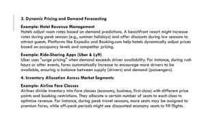3. Dynamic Pricing and Demand Forecasting
Example: Hotel Revenue Management
Hotels adjust room rates based on demand predictions. A beachfront resort might increase
rates during peak season (e.g., summer holidays) and offer discounts during low seasons to
attract guests. Platforms like Expedia and Booking.com help hotels dynamically adjust prices
based on occupancy levels and competitor pricing.
Example: Ride-Sharing Apps (Uber & Lyft)
Uber uses "surge pricing" when demand exceeds driver availability. For instance, during rush
hours or after events, fares automatically increase to encourage more drivers to be
available, ensuring a balance between supply (drivers) and demand (passengers).
4. Inventory Allocation Across Market Segments
Example: Airline Fare Classes
Airlines divide inventory into fare classes (economy, business, first-class) with different price
points and booking restrictions. They allocate a certain number of seats to each class to
optimize revenue. For instance, during peak travel seasons, more seats may be assigned to
premium fares, while off-peak periods might see discounted economy seats to fill flights.
 