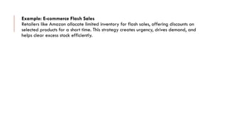 Example: E-commerce Flash Sales
Retailers like Amazon allocate limited inventory for flash sales, offering discounts on
selected products for a short time. This strategy creates urgency, drives demand, and
helps clear excess stock efficiently.
 