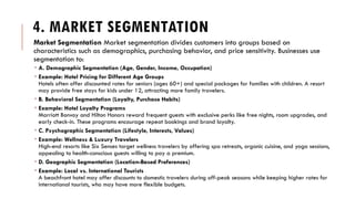 4. MARKET SEGMENTATION
Market Segmentation Market segmentation divides customers into groups based on
characteristics such as demographics, purchasing behavior, and price sensitivity. Businesses use
segmentation to:
 A. Demographic Segmentation (Age, Gender, Income, Occupation)
 Example: Hotel Pricing for Different Age Groups
Hotels often offer discounted rates for seniors (ages 60+) and special packages for families with children. A resort
may provide free stays for kids under 12, attracting more family travelers.
 B. Behavioral Segmentation (Loyalty, Purchase Habits)
 Example: Hotel Loyalty Programs
Marriott Bonvoy and Hilton Honors reward frequent guests with exclusive perks like free nights, room upgrades, and
early check-in. These programs encourage repeat bookings and brand loyalty.
 C. Psychographic Segmentation (Lifestyle, Interests, Values)
 Example: Wellness & Luxury Travelers
High-end resorts like Six Senses target wellness travelers by offering spa retreats, organic cuisine, and yoga sessions,
appealing to health-conscious guests willing to pay a premium.
 D. Geographic Segmentation (Location-Based Preferences)
 Example: Local vs. International Tourists
A beachfront hotel may offer discounts to domestic travelers during off-peak seasons while keeping higher rates for
international tourists, who may have more flexible budgets.
 