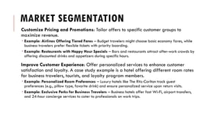 MARKET SEGMENTATION
Customize Pricing and Promotions: Tailor offers to specific customer groups to
maximize revenue.
 Example: Airlines Offering Tiered Fares – Budget travelers might choose basic economy fares, while
business travelers prefer flexible tickets with priority boarding.
 Example: Restaurants with Happy Hour Specials – Bars and restaurants attract after-work crowds by
offering discounted drinks and appetizers during specific hours.
Improve Customer Experience: Offer personalized services to enhance customer
satisfaction and loyalty. A case study example is a hotel offering different room rates
for business travelers, tourists, and loyalty program members.
 Example: Personalized Room Preferences – Luxury hotels like The Ritz-Carlton track guest
preferences (e.g., pillow type, favorite drink) and ensure personalized service upon return visits.
 Example: Exclusive Perks for Business Travelers – Business hotels offer fast Wi-Fi, airport transfers,
and 24-hour concierge services to cater to professionals on work trips.
 