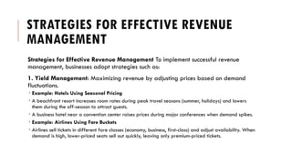 STRATEGIES FOR EFFECTIVE REVENUE
MANAGEMENT
Strategies for Effective Revenue Management To implement successful revenue
management, businesses adopt strategies such as:
1. Yield Management: Maximizing revenue by adjusting prices based on demand
fluctuations.
 Example: Hotels Using Seasonal Pricing
 A beachfront resort increases room rates during peak travel seasons (summer, holidays) and lowers
them during the off-season to attract guests.
 A business hotel near a convention center raises prices during major conferences when demand spikes.
 Example: Airlines Using Fare Buckets
 Airlines sell tickets in different fare classes (economy, business, first-class) and adjust availability. When
demand is high, lower-priced seats sell out quickly, leaving only premium-priced tickets.
 