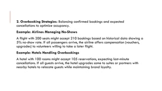 2. Overbooking Strategies: Balancing confirmed bookings and expected
cancellations to optimize occupancy.
Example: Airlines Managing No-Shows
A flight with 200 seats might accept 210 bookings based on historical data showing a
5% no-show rate. If all passengers arrive, the airline offers compensation (vouchers,
upgrades) to volunteers willing to take a later flight.
Example: Hotels Handling Overbookings
A hotel with 100 rooms might accept 105 reservations, expecting last-minute
cancellations. If all guests arrive, the hotel upgrades some to suites or partners with
nearby hotels to relocate guests while maintaining brand loyalty.
 