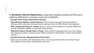 3. Distribution Channel Optimization: Using direct booking channels and third-party
platforms effectively to maximize reach and profitability.
 Example: Hotels Using a Multi-Channel Strategy
 Direct Bookings (Website, Loyalty Programs): Marriott encourages guests to book directly by
offering exclusive discounts and loyalty points, reducing reliance on OTAs (Online Travel Agencies).
 OTAs (Expedia, Booking.com, Airbnb): Hotels list rooms on these platforms to increase visibility but
manage availability carefully to avoid high commission fees.
 Metasearch Engines (Google Hotels, Trivago): These platforms aggregate hotel rates from multiple
sites, allowing travelers to compare prices. Hotels participate in these listings to attract price-sensitive
customers.
 Example: Restaurants Managing Online Reservations
 Restaurants use platforms like OpenTable or Resy while also promoting direct reservations through
their website or social media, reducing third-party fees.
 
