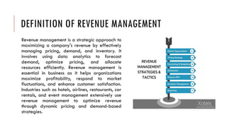 DEFINITION OF REVENUE MANAGEMENT
Revenue management is a strategic approach to
maximizing a company's revenue by effectively
managing pricing, demand, and inventory. It
involves using data analytics to forecast
demand, optimize pricing, and allocate
resources efficiently. Revenue management is
essential in business as it helps organizations
maximize profitability, respond to market
fluctuations, and enhance customer satisfaction.
Industries such as hotels, airlines, restaurants, car
rentals, and event management extensively use
revenue management to optimize revenue
through dynamic pricing and demand-based
strategies.
 