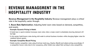 REVENUE MANAGEMENT IN THE
HOSPITALITY INDUSTRY
Revenue Management in the Hospitality Industry Revenue management plays a critical
role in the hospitality sector through:
1. Room Rate Optimization: Adjusting hotel room rates based on demand, competition,
and events.
 Example: Dynamic Pricing in Hotels
 A hotel near a sports stadium increases room rates when a major event is scheduled, knowing demand will
be high.
 A city-center hotel lowers rates during mid-week to attract business travelers while charging higher rates for
weekend leisure guests.
 Example: Competitor-Based Pricing
 Hotels monitor competitor rates using AI-driven tools (e.g., Duetto, IDeaS) and adjust pricing accordingly. If
a competitor lowers rates due to low occupancy, other hotels may adjust their pricing to stay competitive.
 