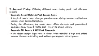2. Seasonal Pricing: Offering different rates during peak and off-peak
seasons.
 Example: Resort Hotels & Peak Season Rates
 A tropical beach resort charges premium rates during summer and holiday
seasons when demand is highest.
 During the off-season, the same resort offers discounts and promotional
packages (e.g., "Stay 3 Nights, Get 1 Free") to attract visitors.
 Example: Ski Resorts & Off-Peak Discounts
 A ski resort charges high rates in winter when demand is high and offers
summer discounts with hiking and wellness packages to attract guests.
 