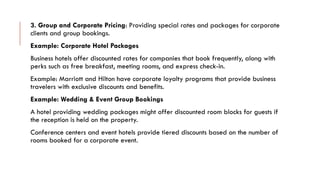 3. Group and Corporate Pricing: Providing special rates and packages for corporate
clients and group bookings.
Example: Corporate Hotel Packages
Business hotels offer discounted rates for companies that book frequently, along with
perks such as free breakfast, meeting rooms, and express check-in.
Example: Marriott and Hilton have corporate loyalty programs that provide business
travelers with exclusive discounts and benefits.
Example: Wedding & Event Group Bookings
A hotel providing wedding packages might offer discounted room blocks for guests if
the reception is held on the property.
Conference centers and event hotels provide tiered discounts based on the number of
rooms booked for a corporate event.
 