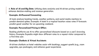 4. Role of AI and Big Data: Utilizing data analytics and AI-driven pricing models to
enhance decision-making and revenue generation.
Example: AI-Powered Forecasting
AI tools analyze booking trends, weather patterns, and social media mentions to
predict demand spikes. Example: A hotel in a tropical location raises rates if forecasts
predict good weather for an upcoming weekend.
Example: Personalized Pricing & Offers
Booking platforms use AI to offer personalized discounts based on a user's browsing
history. Example: Expedia might show different rates to a repeat visitor compared to
a first-time user.
Example: Chatbots & Virtual Assistants
AI-driven chatbots on hotel websites assist with bookings, suggest upsells (e.g., room
upgrades, spa packages), and enhance guest experience.
 
