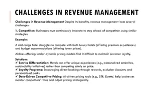 CHALLENGES IN REVENUE MANAGEMENT
Challenges in Revenue Management Despite its benefits, revenue management faces several
challenges:
1. Competition: Businesses must continuously innovate to stay ahead of competitors using similar
strategies.
Example:
A mid-range hotel struggles to compete with both luxury hotels (offering premium experiences)
and budget accommodations (offering lower prices).
Airlines offering similar dynamic pricing models find it difficult to maintain customer loyalty.
Solutions:
✔ Service Differentiation: Hotels can offer unique experiences (e.g., personalized amenities,
sustainability initiatives) rather than competing solely on price.
✔ Loyalty Programs: Encouraging direct bookings through rewards, exclusive discounts, and
personalized perks.
✔ Data-Driven Competitive Pricing: AI-driven pricing tools (e.g., STR, Duetto) help businesses
monitor competitors’ rates and adjust pricing strategically.
 
