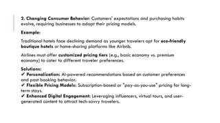 2. Changing Consumer Behavior: Customers' expectations and purchasing habits
evolve, requiring businesses to adapt their pricing models.
Example:
Traditional hotels face declining demand as younger travelers opt for eco-friendly
boutique hotels or home-sharing platforms like Airbnb.
Airlines must offer customized pricing tiers (e.g., basic economy vs. premium
economy) to cater to different traveler preferences.
Solutions:
✔ Personalization: AI-powered recommendations based on customer preferences
and past booking behavior.
✔ Flexible Pricing Models: Subscription-based or "pay-as-you-use" pricing for long-
term stays.
✔ Enhanced Digital Engagement: Leveraging influencers, virtual tours, and user-
generated content to attract tech-savvy travelers.
 