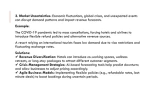 3. Market Uncertainties: Economic fluctuations, global crises, and unexpected events
can disrupt demand patterns and impact revenue forecasts.
Example:
The COVID-19 pandemic led to mass cancellations, forcing hotels and airlines to
introduce flexible refund policies and alternative revenue sources.
A resort relying on international tourists faces low demand due to visa restrictions and
fluctuating exchange rates.
Solutions:
✔ Revenue Diversification: Hotels can introduce co-working spaces, wellness
retreats, or long-stay packages to attract different customer segments.
✔ Crisis Management Strategies: AI-based forecasting tools help predict downturns
and allow businesses to adjust pricing accordingly.
✔ Agile Business Models: Implementing flexible policies (e.g., refundable rates, last-
minute deals) to boost bookings during uncertain periods.
 