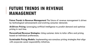 FUTURE TRENDS IN REVENUE
MANAGEMENT
Future Trends in Revenue Management The future of revenue management is driven
by technological advancements and evolving consumer demands:
AI-Driven Pricing: Leveraging artificial intelligence to predict demand and optimize
pricing in real time.
Personalized Revenue Strategies: Using customer data to tailor offers and pricing
based on individual preferences.
Sustainable Pricing Models: Implementing eco-conscious pricing strategies that align
with corporate social responsibility initiatives.
 