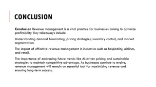 CONCLUSION
Conclusion Revenue management is a vital practice for businesses aiming to optimize
profitability. Key takeaways include:
Understanding demand forecasting, pricing strategies, inventory control, and market
segmentation.
The impact of effective revenue management in industries such as hospitality, airlines,
and retail.
The importance of embracing future trends like AI-driven pricing and sustainable
strategies to maintain competitive advantage. As businesses continue to evolve,
revenue management will remain an essential tool for maximizing revenue and
ensuring long-term success.
 