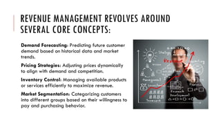 REVENUE MANAGEMENT REVOLVES AROUND
SEVERAL CORE CONCEPTS:
Demand Forecasting: Predicting future customer
demand based on historical data and market
trends.
Pricing Strategies: Adjusting prices dynamically
to align with demand and competition.
Inventory Control: Managing available products
or services efficiently to maximize revenue.
Market Segmentation: Categorizing customers
into different groups based on their willingness to
pay and purchasing behavior.
 