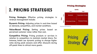 2. PRICING STRATEGIES
Pricing Strategies Effective pricing strategies in
revenue management include:
Dynamic Pricing: Adjusting prices in real-time based
on demand, competition, and market conditions.
Value-Based Pricing: Setting prices based on
perceived customer value rather than cost.
Competitive Pricing: Pricing products or services in
relation to competitors to maintain market share. For
instance, hotels use dynamic pricing to charge higher
rates during peak seasons and offer discounts during
off-peak times to attract more guests.
 