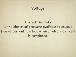 Voltage


                 The Volt symbol v
  is the electrical pressure available to cause a
flow of current to a load when an electric circuit
                   is completed.
 