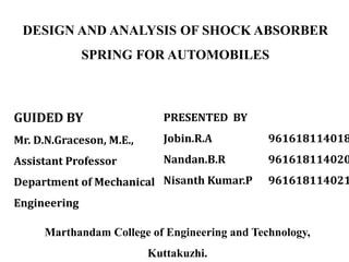 DESIGN AND ANALYSIS OF SHOCK ABSORBER
SPRING FOR AUTOMOBILES
GUIDED BY
Mr. D.N.Graceson, M.E.,
Assistant Professor
Department of Mechanical
Engineering
PRESENTED BY
Jobin.R.A 961618114018
Nandan.B.R 961618114020
Nisanth Kumar.P 961618114021
Marthandam College of Engineering and Technology,
Kuttakuzhi.
 