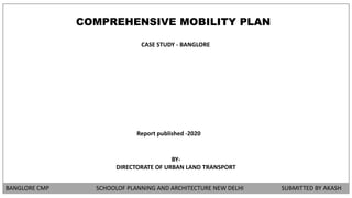 BANGLORE CMP SCHOOLOF PLANNING AND ARCHITECTURE NEW DELHI SUBMITTED BY AKASH
COMPREHENSIVE MOBILITY PLAN
CASE STUDY - BANGLORE
Report published -2020
BY-
DIRECTORATE OF URBAN LAND TRANSPORT
 