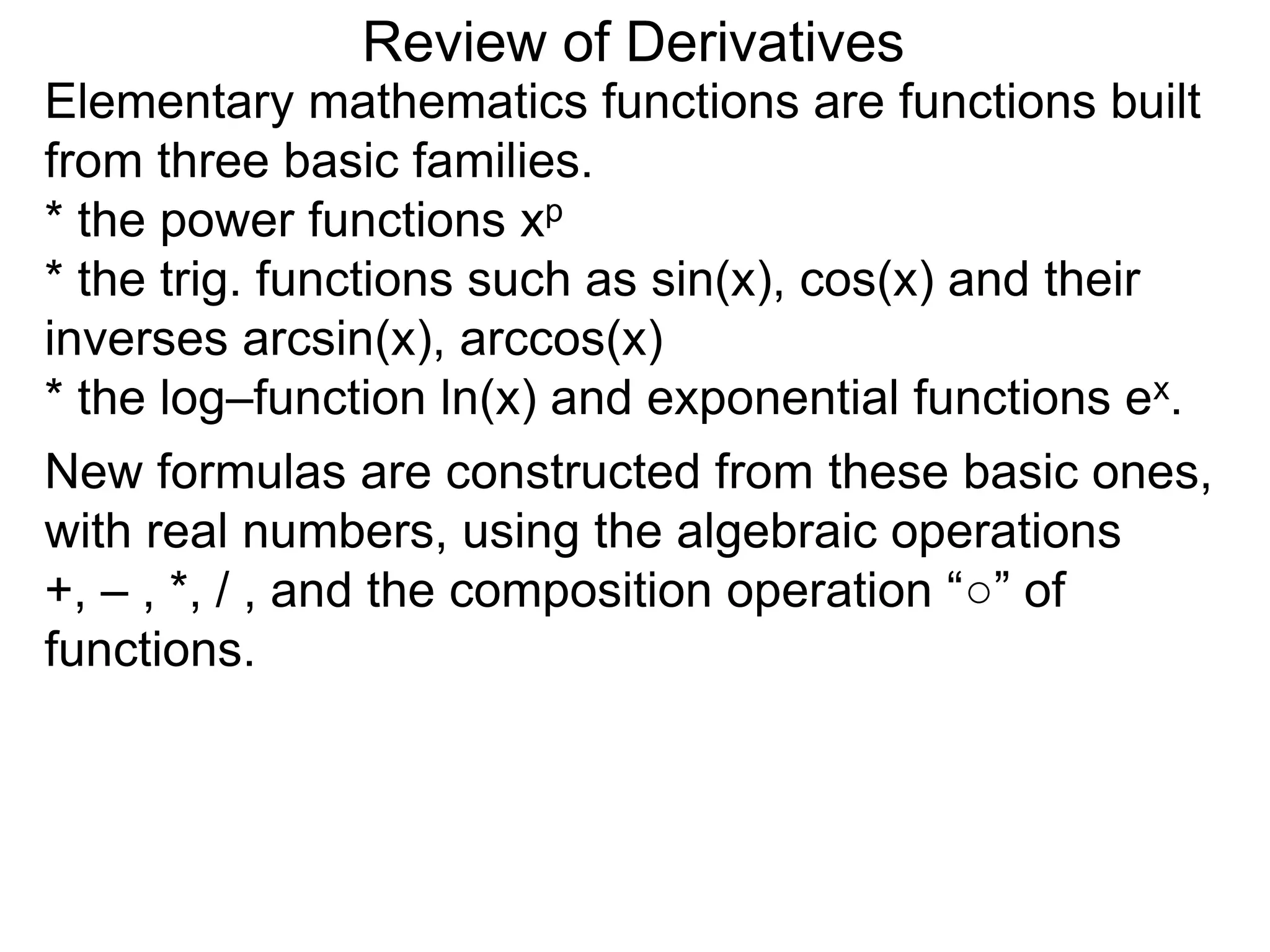 Review of Derivatives
Elementary mathematics functions are functions built
from three basic families.
* the power functions xp
* the trig. functions such as sin(x), cos(x) and their
inverses arcsin(x), arccos(x)
* the log–function ln(x) and exponential functions ex.
New formulas are constructed from these basic ones,
with real numbers, using the algebraic operations
+, – , *, / , and the composition operation “○” of
functions.
 