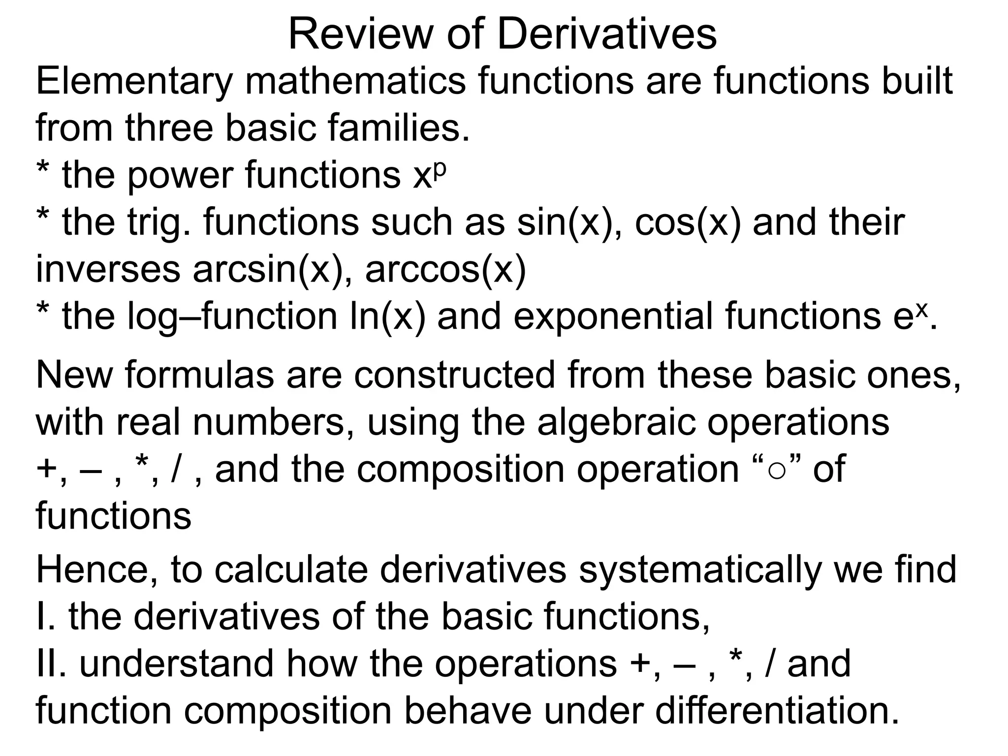 Review of Derivatives
Elementary mathematics functions are functions built
from three basic families.
* the power functions xp
* the trig. functions such as sin(x), cos(x) and their
inverses arcsin(x), arccos(x)
* the log–function ln(x) and exponential functions ex.
New formulas are constructed from these basic ones,
with real numbers, using the algebraic operations
+, – , *, / , and the composition operation “○” of
functions
Hence, to calculate derivatives systematically we find
I. the derivatives of the basic functions,
II. understand how the operations +, – , *, / and
function composition behave under differentiation.
 