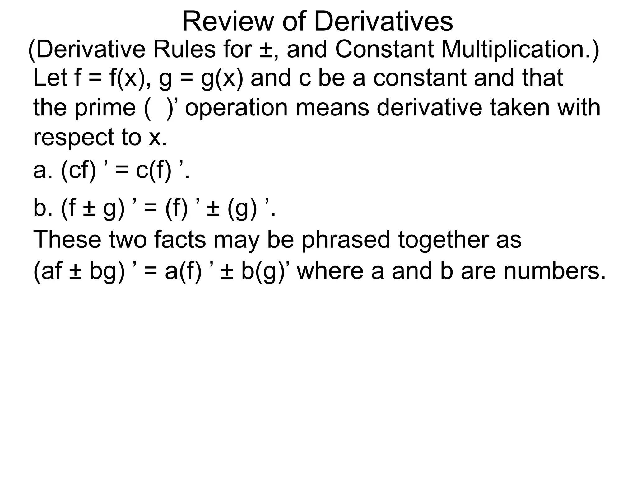 Review of Derivatives
(Derivative Rules for ±, and Constant Multiplication.)
a. (cf) ’ = c(f) ’.
Let f = f(x), g = g(x) and c be a constant and that
the prime ( )’ operation means derivative taken with
respect to x.
b. (f ± g) ’ = (f) ’ ± (g) ’.
These two facts may be phrased together as
(af ± bg) ’ = a(f) ’ ± b(g)’ where a and b are numbers.
 