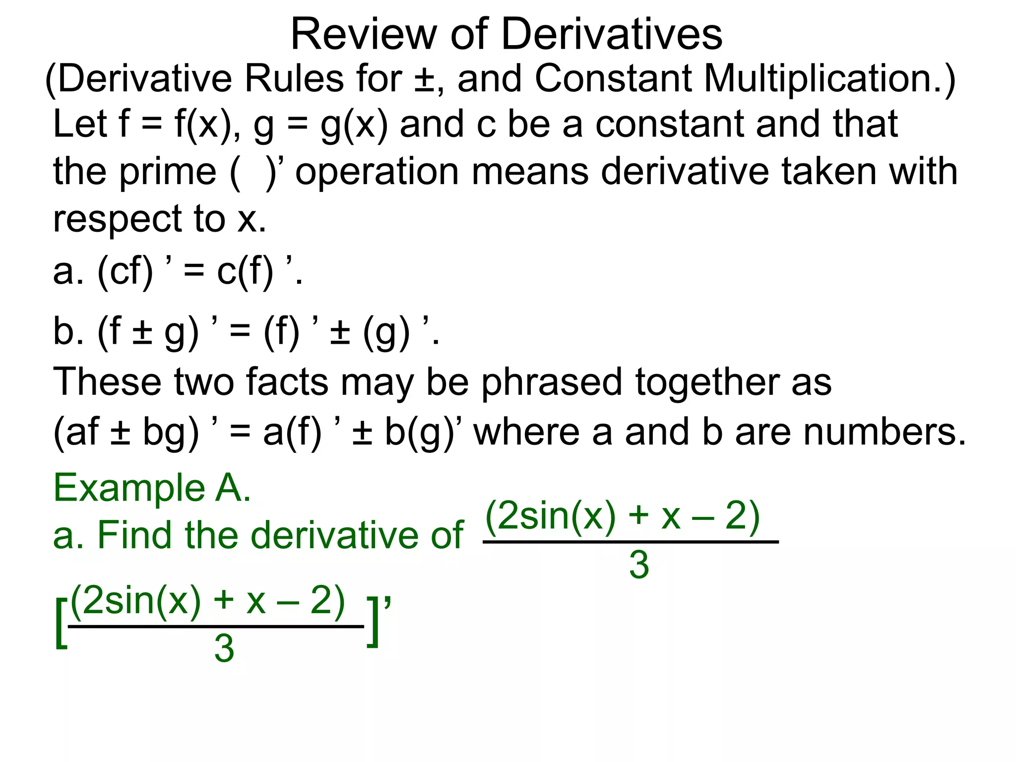 Review of Derivatives
(Derivative Rules for ±, and Constant Multiplication.)
a. (cf) ’ = c(f) ’.
Let f = f(x), g = g(x) and c be a constant and that
the prime ( )’ operation means derivative taken with
respect to x.
b. (f ± g) ’ = (f) ’ ± (g) ’.
These two facts may be phrased together as
(af ± bg) ’ = a(f) ’ ± b(g)’ where a and b are numbers.
Example A.
a. Find the derivative of (2sin(x) + x – 2)
3
(2sin(x) + x – 2)
[ ]’3
 