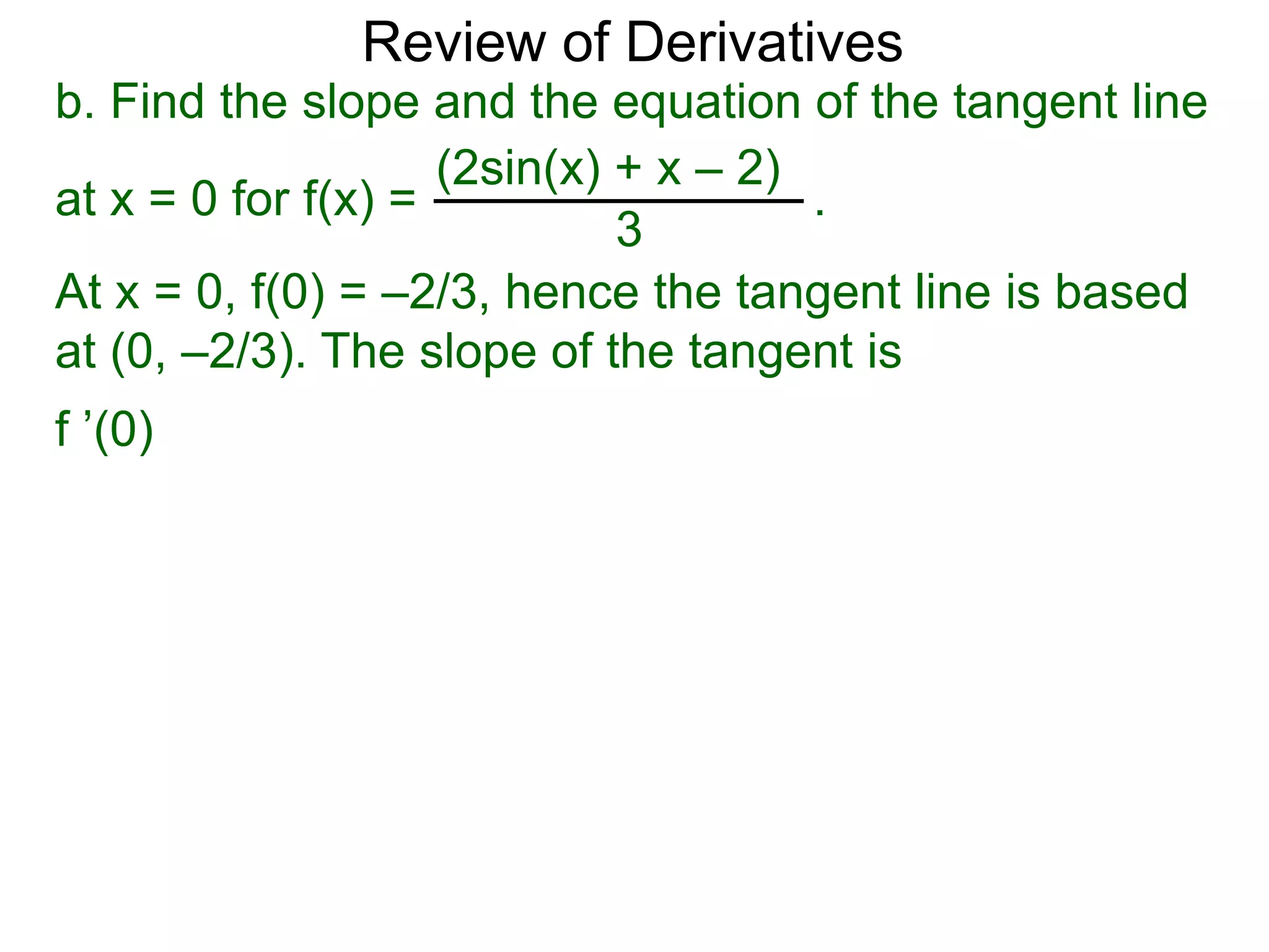 Review of Derivatives
b. Find the slope and the equation of the tangent line
at x = 0 for f(x) = .
(2sin(x) + x – 2)
3
At x = 0, f(0) = –2/3, hence the tangent line is based
at (0, –2/3). The slope of the tangent is
f ’(0)
 
