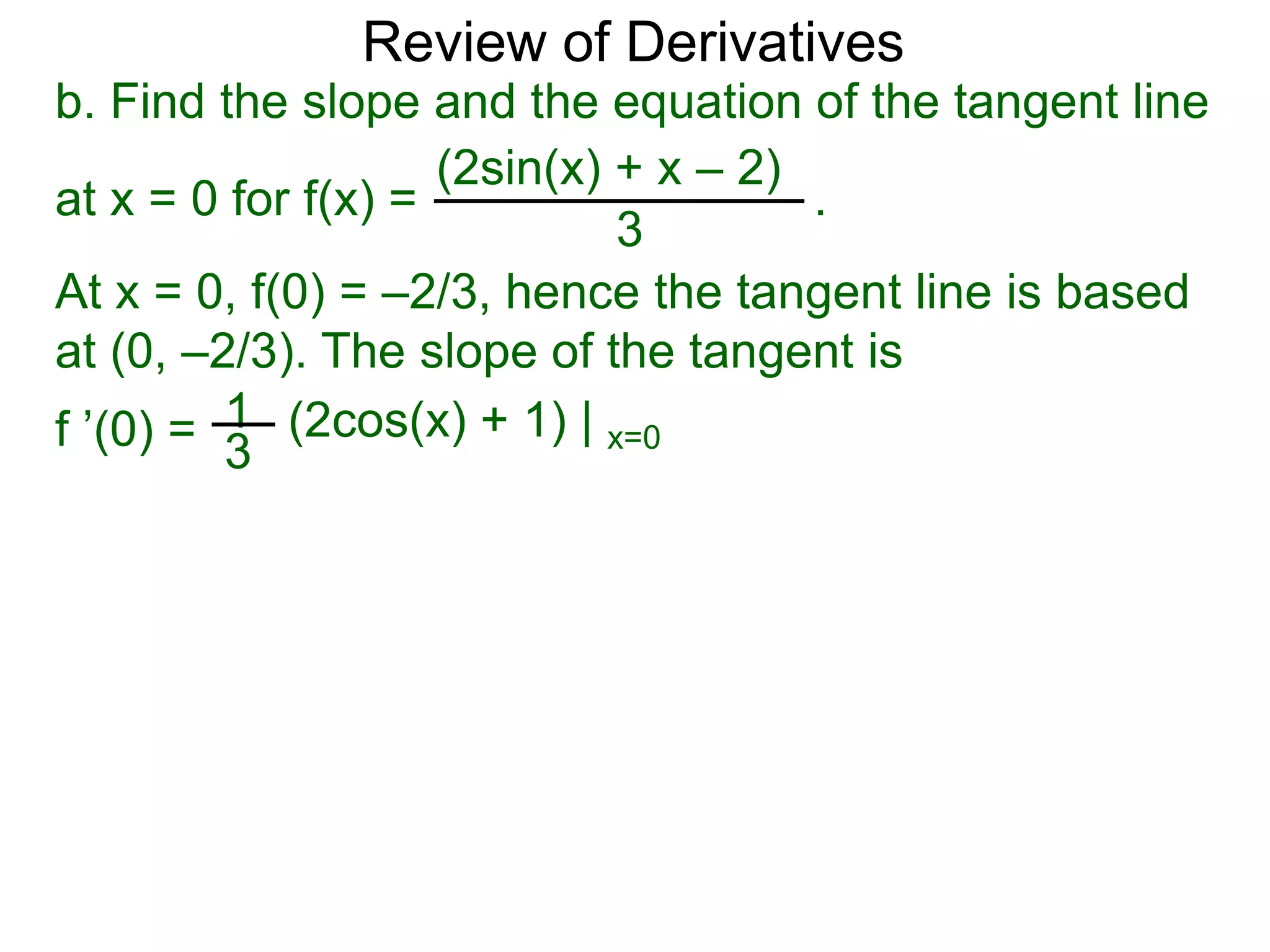 Review of Derivatives
b. Find the slope and the equation of the tangent line
at x = 0 for f(x) = .
(2sin(x) + x – 2)
3
At x = 0, f(0) = –2/3, hence the tangent line is based
at (0, –2/3). The slope of the tangent is
1f ’(0) = 3
(2cos(x) + 1) | x=0
 
