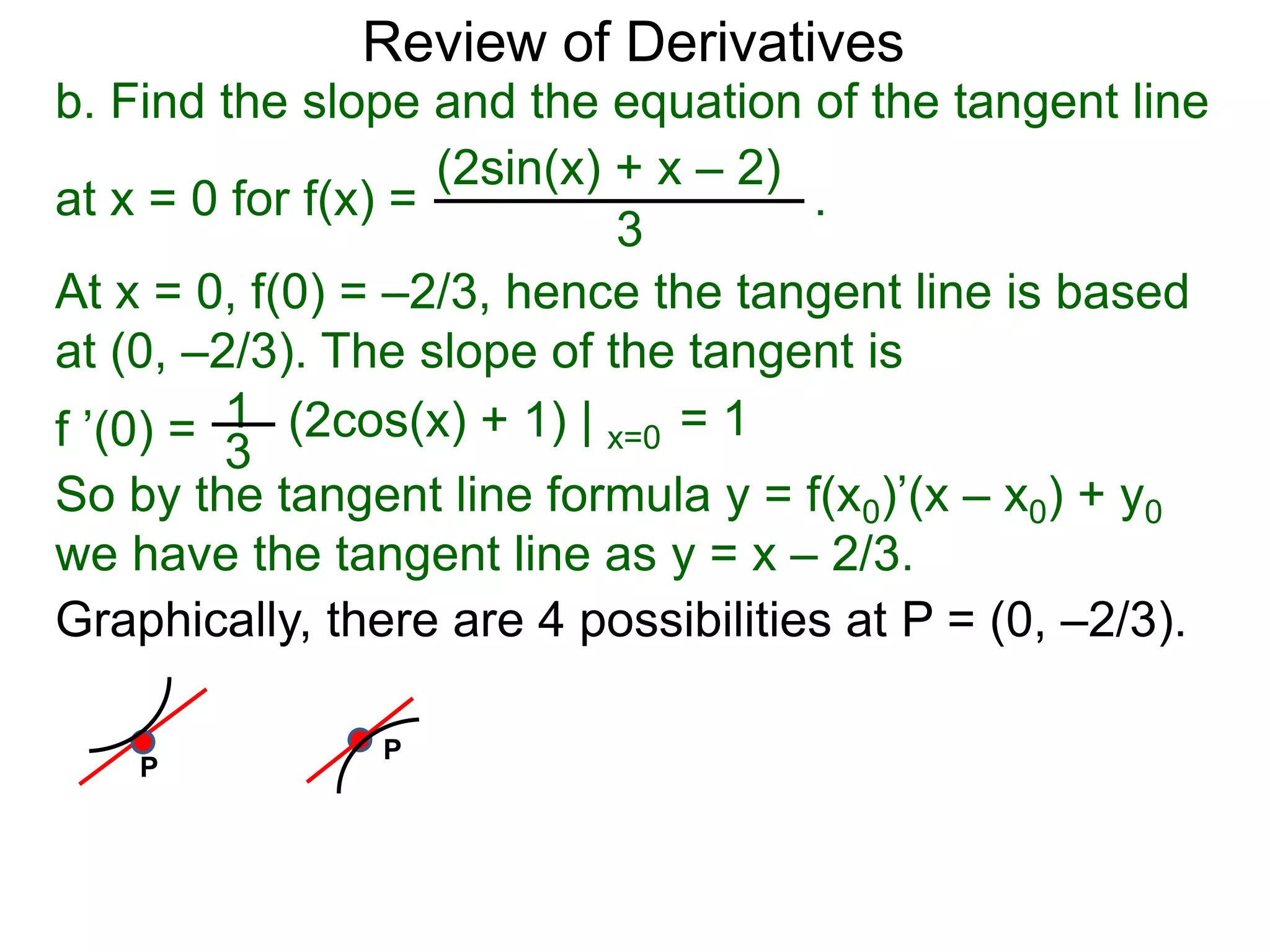 Review of Derivatives
b. Find the slope and the equation of the tangent line
at x = 0 for f(x) = .
(2sin(x) + x – 2)
3
At x = 0, f(0) = –2/3, hence the tangent line is based
at (0, –2/3). The slope of the tangent is
1f ’(0) = 3
(2cos(x) + 1) | x=0 = 1
So by the tangent line formula y = f(x0)’(x – x0) + y0
we have the tangent line as y = x – 2/3.
Graphically, there are 4 possibilities at P = (0, –2/3).
P
P
 