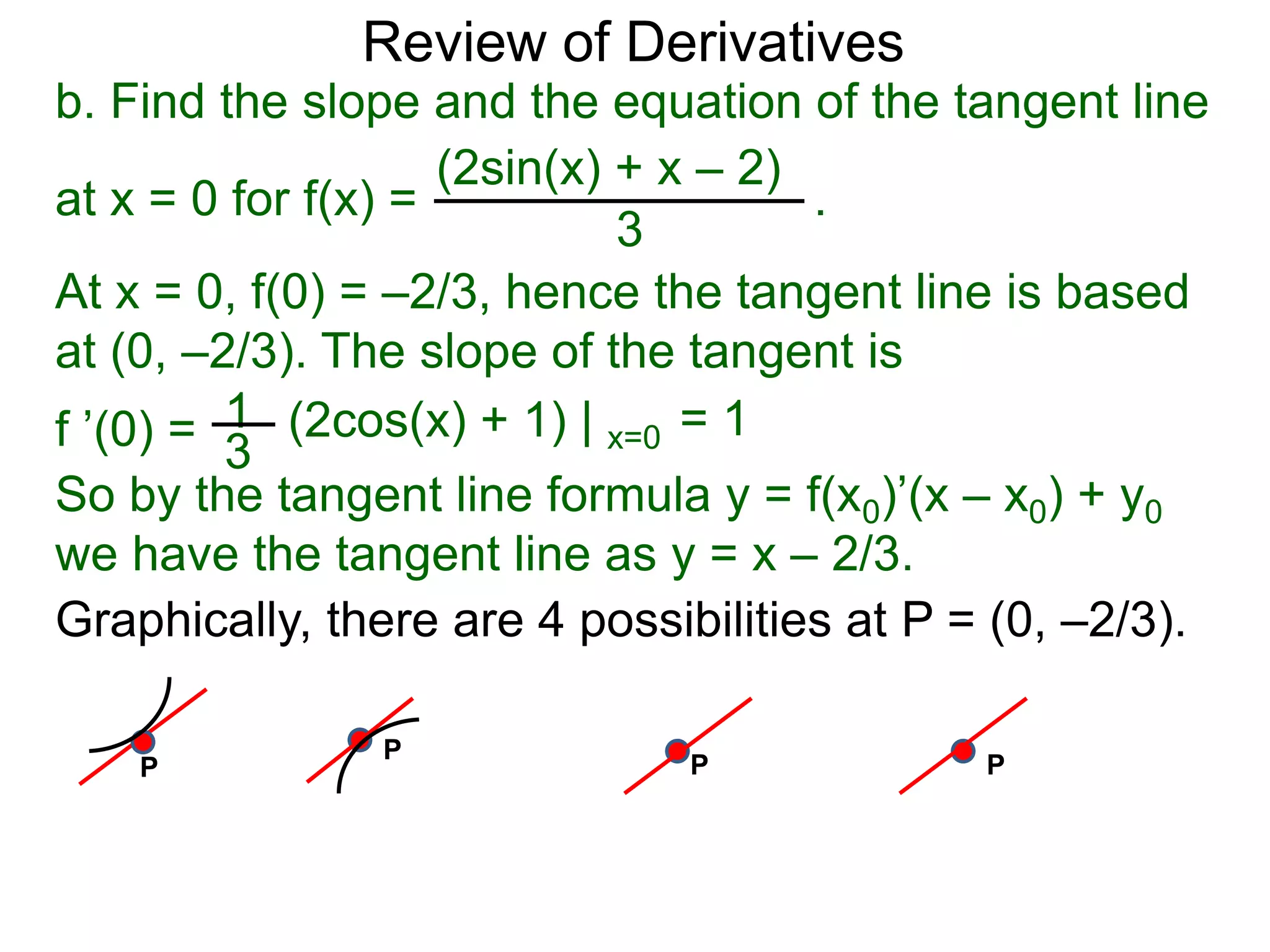 Review of Derivatives
b. Find the slope and the equation of the tangent line
at x = 0 for f(x) = .
(2sin(x) + x – 2)
3
At x = 0, f(0) = –2/3, hence the tangent line is based
at (0, –2/3). The slope of the tangent is
1f ’(0) = 3
(2cos(x) + 1) | x=0 = 1
So by the tangent line formula y = f(x0)’(x – x0) + y0
we have the tangent line as y = x – 2/3.
Graphically, there are 4 possibilities at P = (0, –2/3).
P
P
P P
 