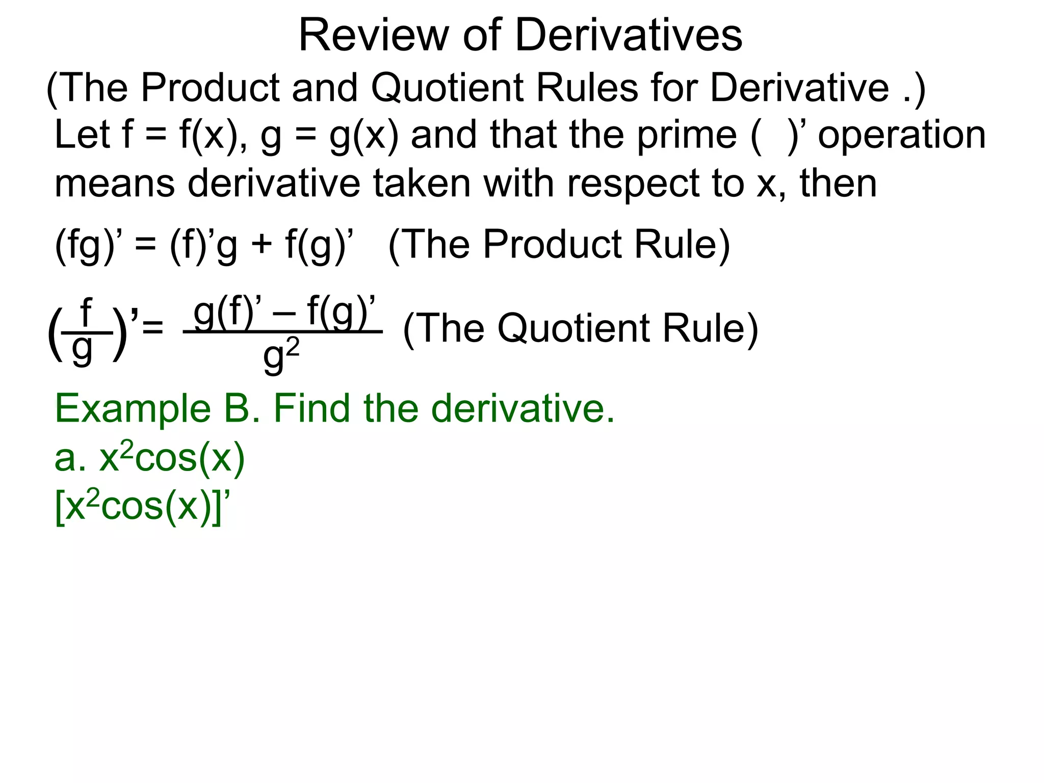 Review of Derivatives
(The Product and Quotient Rules for Derivative .)
Let f = f(x), g = g(x) and that the prime ( )’ operation
means derivative taken with respect to x, then
f
g( )’=
g2
g(f)’ – f(g)’
(fg)’ = (f)’g + f(g)’ (The Product Rule)
(The Quotient Rule)
Example B. Find the derivative.
a. x2cos(x)
[x2cos(x)]’
 