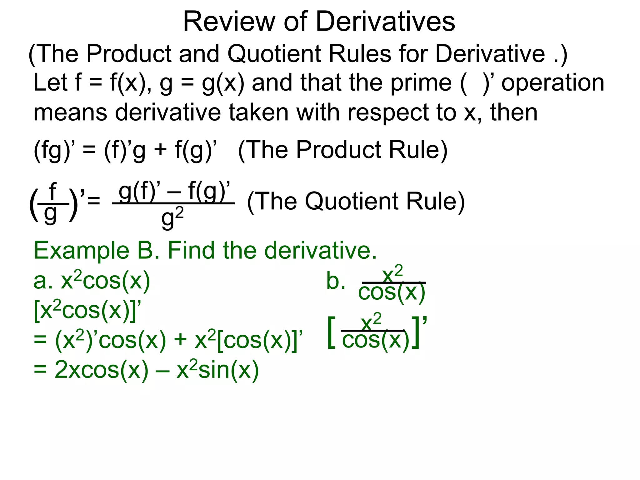 Review of Derivatives
(The Product and Quotient Rules for Derivative .)
Let f = f(x), g = g(x) and that the prime ( )’ operation
means derivative taken with respect to x, then
f
g( )’=
g2
g(f)’ – f(g)’
(fg)’ = (f)’g + f(g)’ (The Product Rule)
(The Quotient Rule)
Example B. Find the derivative.
a. x2cos(x)
[x2cos(x)]’
= (x2)’cos(x) + x2[cos(x)]’
= 2xcos(x) – x2sin(x)
b. cos(x)
x2
[ cos(x)
x2
]’
 