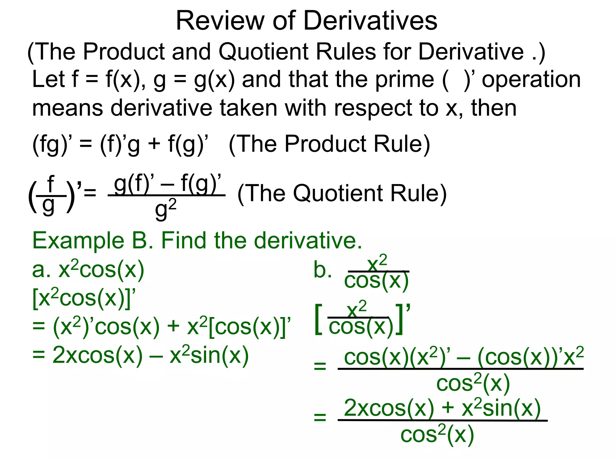 Review of Derivatives
(The Product and Quotient Rules for Derivative .)
Let f = f(x), g = g(x) and that the prime ( )’ operation
means derivative taken with respect to x, then
f
g( )’=
g2
g(f)’ – f(g)’
(fg)’ = (f)’g + f(g)’ (The Product Rule)
(The Quotient Rule)
Example B. Find the derivative.
a. x2cos(x)
[x2cos(x)]’
= (x2)’cos(x) + x2[cos(x)]’
= 2xcos(x) – x2sin(x)
b. cos(x)
x2
[ cos(x)
x2
]’
=
cos2(x)
cos(x)(x2)’ – (cos(x))’x2
=
cos2(x)
2xcos(x) + x2sin(x)
 