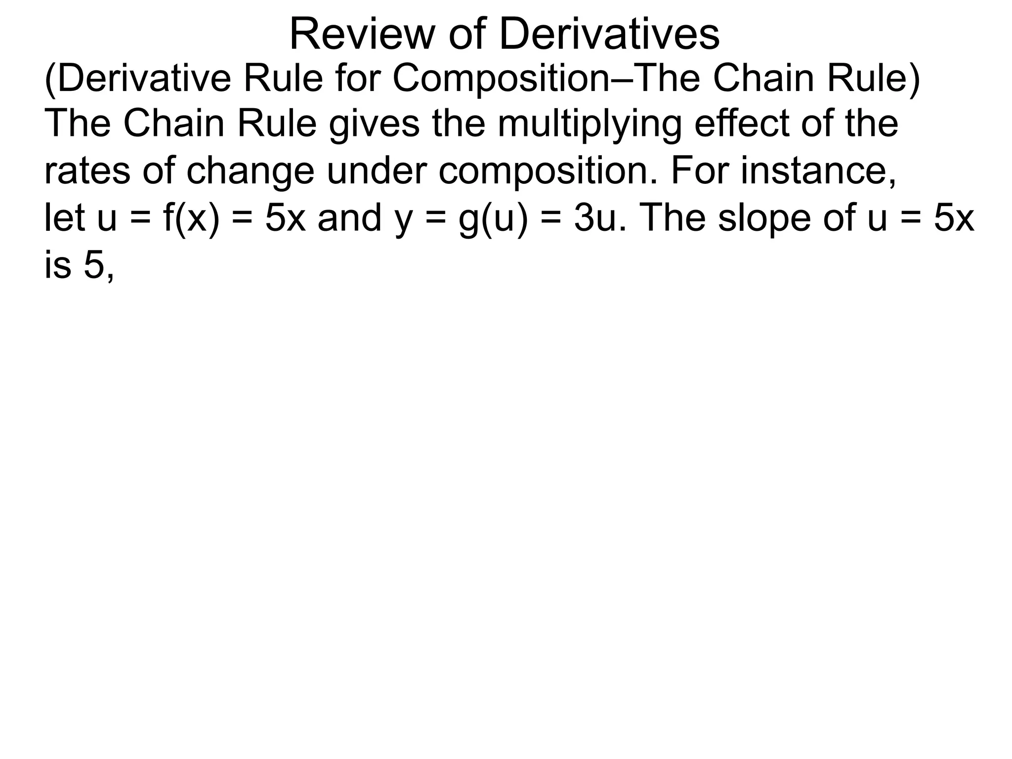 Review of Derivatives
(Derivative Rule for Composition–The Chain Rule)
The Chain Rule gives the multiplying effect of the
rates of change under composition. For instance,
let u = f(x) = 5x and y = g(u) = 3u. The slope of u = 5x
is 5,
 