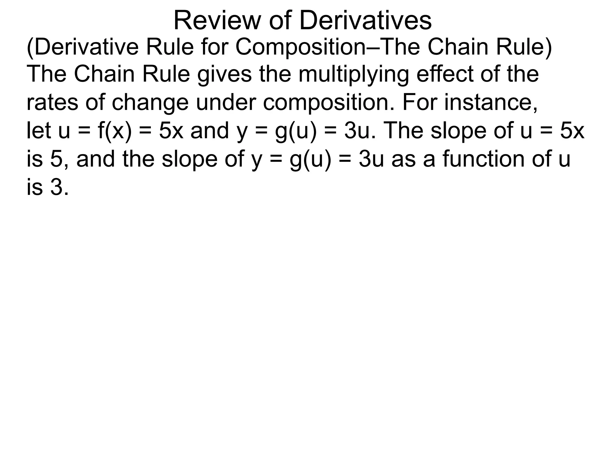 Review of Derivatives
(Derivative Rule for Composition–The Chain Rule)
The Chain Rule gives the multiplying effect of the
rates of change under composition. For instance,
let u = f(x) = 5x and y = g(u) = 3u. The slope of u = 5x
is 5, and the slope of y = g(u) = 3u as a function of u
is 3.
 