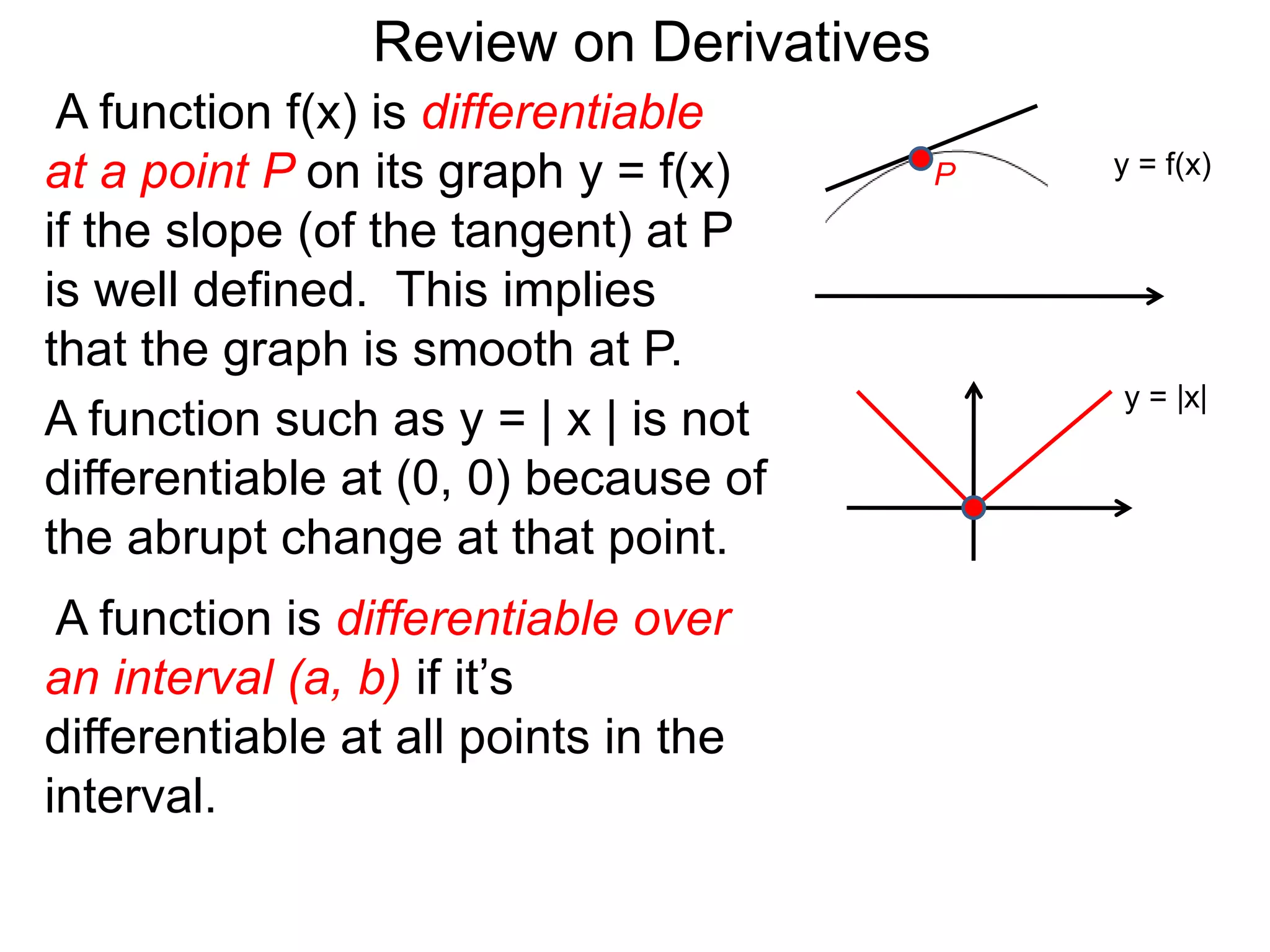 A function f(x) is differentiable
at a point P on its graph y = f(x)
if the slope (of the tangent) at P
is well defined. This implies
that the graph is smooth at P.
A function such as y = | x | is not
differentiable at (0, 0) because of
the abrupt change at that point.
y = f(x)
y = |x|
A function is differentiable over
an interval (a, b) if it’s
differentiable at all points in the
interval.
Review on Derivatives
P
 