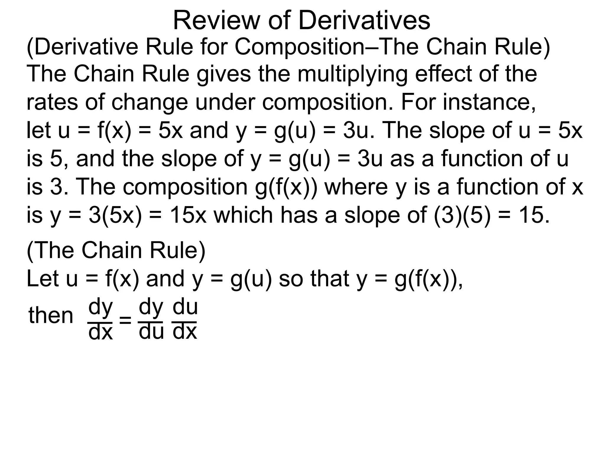 Review of Derivatives
(Derivative Rule for Composition–The Chain Rule)
The Chain Rule gives the multiplying effect of the
rates of change under composition. For instance,
let u = f(x) = 5x and y = g(u) = 3u. The slope of u = 5x
is 5, and the slope of y = g(u) = 3u as a function of u
is 3. The composition g(f(x)) where y is a function of x
is y = 3(5x) = 15x which has a slope of (3)(5) = 15.
(The Chain Rule)
Let u = f(x) and y = g(u) so that y = g(f(x)),
dy
dx =
dy
du
du
dx
then
 