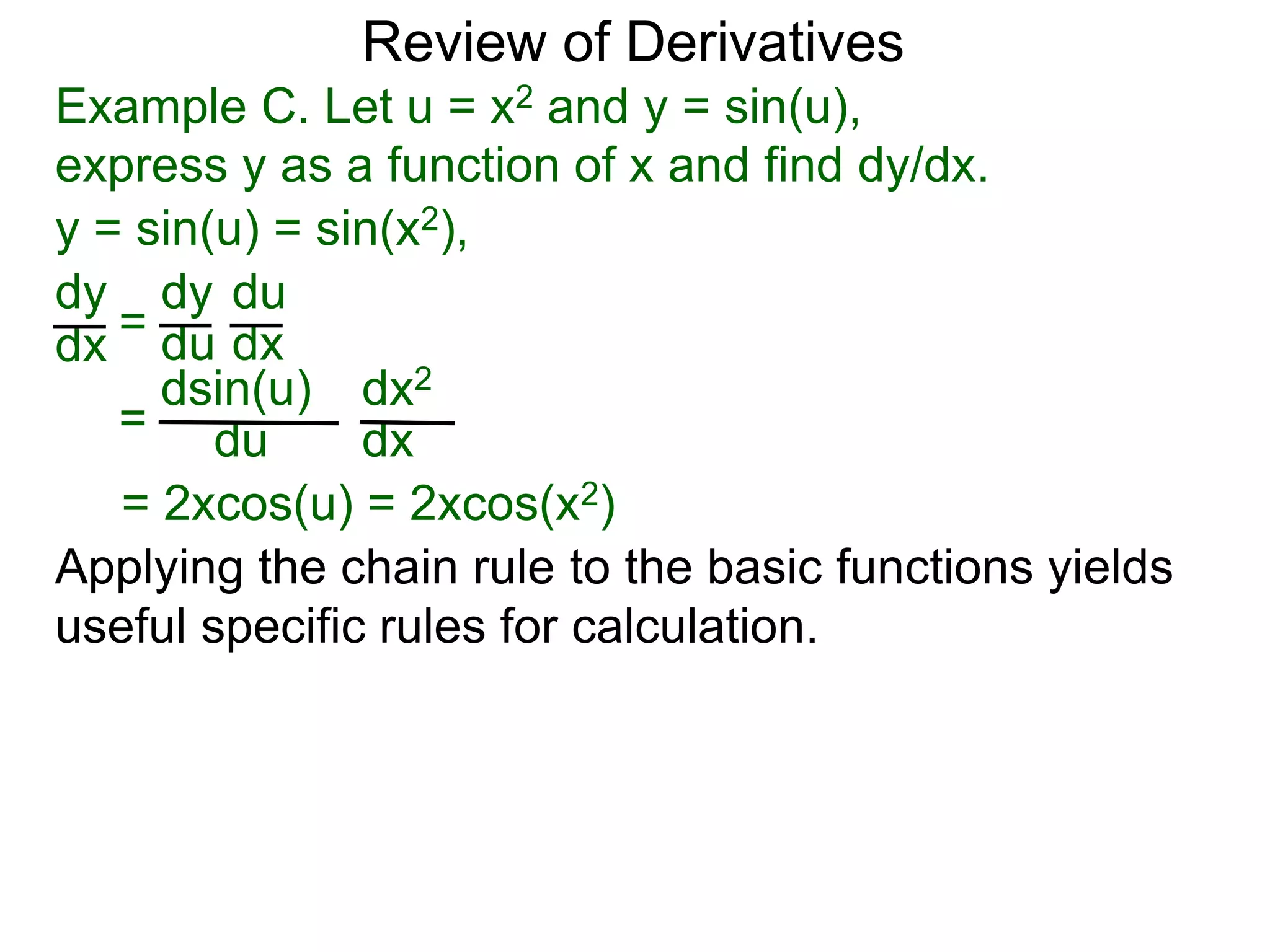 Review of Derivatives
Example C. Let u = x2 and y = sin(u),
express y as a function of x and find dy/dx.
y = sin(u) = sin(x2),
dy
dx =
dy
du
du
dx
=
dsin(u)
du
dx2
dx
= 2xcos(u) = 2xcos(x2)
Applying the chain rule to the basic functions yields
useful specific rules for calculation.
 