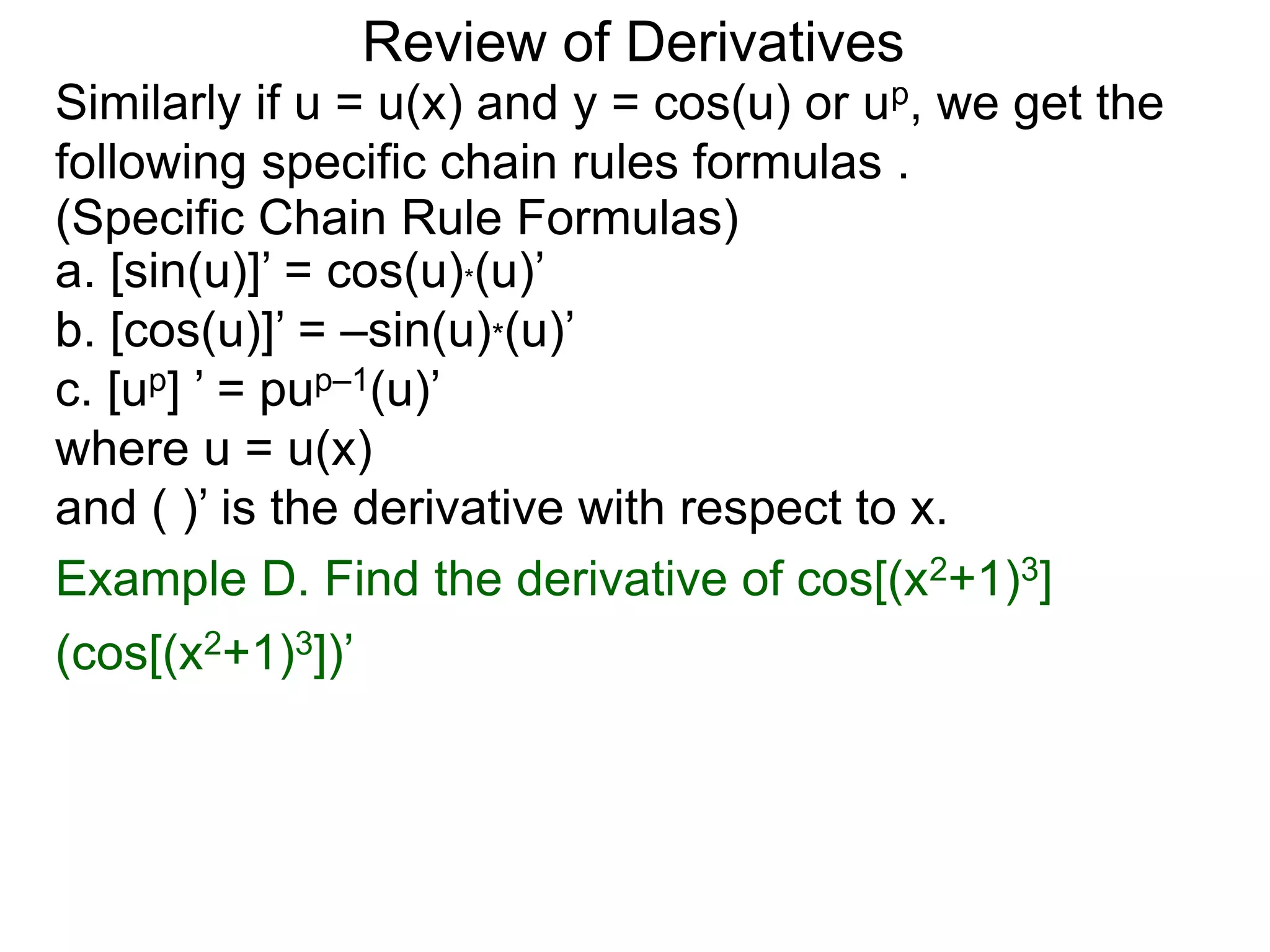 Review of Derivatives
Similarly if u = u(x) and y = cos(u) or up, we get the
following specific chain rules formulas .
a. [sin(u)]’ = cos(u)*(u)’
b. [cos(u)]’ = –sin(u)*(u)’
c. [up] ’ = pup–1(u)’
where u = u(x)
and ( )’ is the derivative with respect to x.
(Specific Chain Rule Formulas)
Example D. Find the derivative of cos[(x2+1)3]
(cos[(x2+1)3])’
 