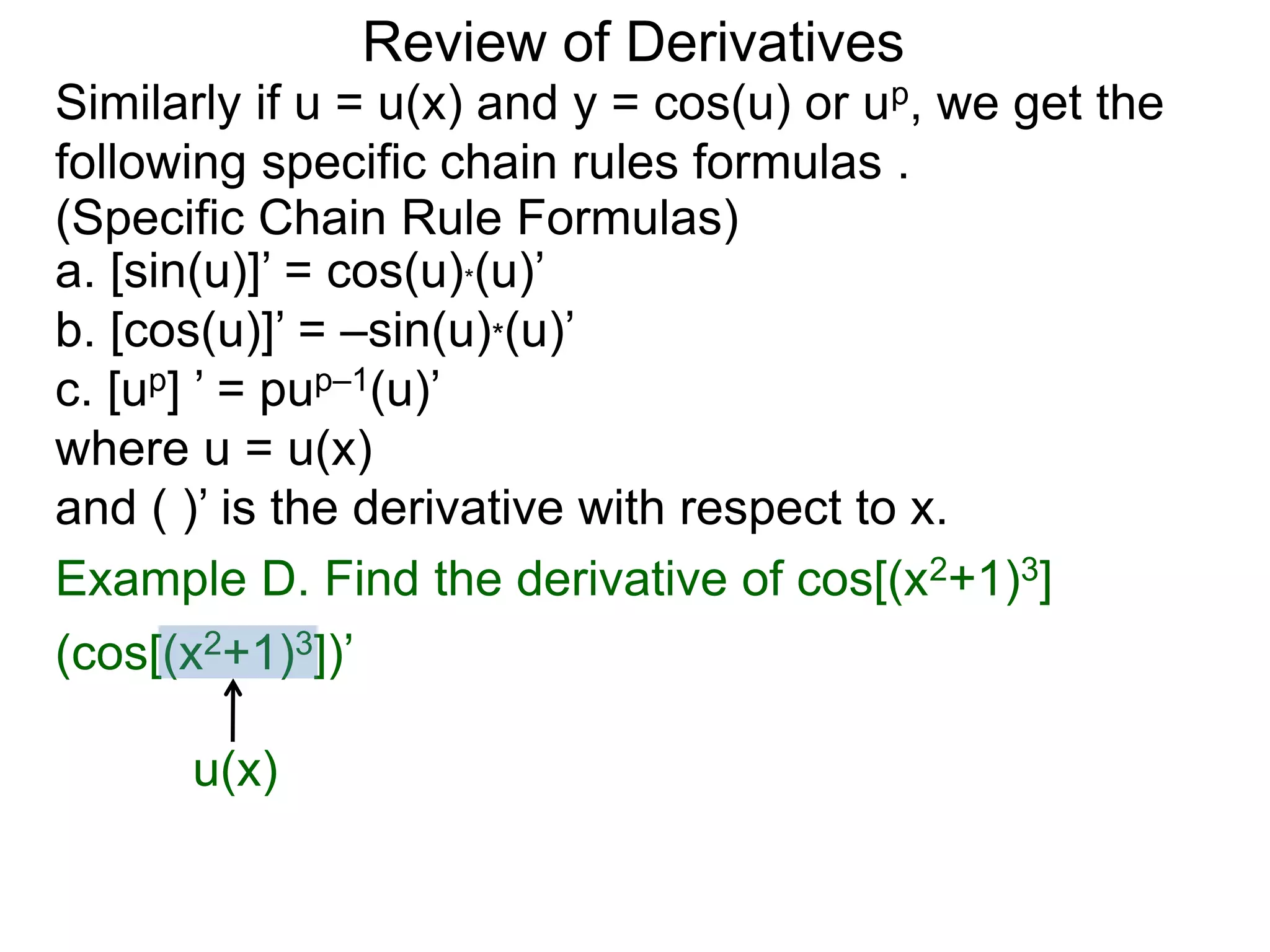 Review of Derivatives
a. [sin(u)]’ = cos(u)*(u)’
b. [cos(u)]’ = –sin(u)*(u)’
c. [up] ’ = pup–1(u)’
where u = u(x)
and ( )’ is the derivative with respect to x.
Example D. Find the derivative of cos[(x2+1)3]
(cos[(x2+1)3])’
u(x)
Similarly if u = u(x) and y = cos(u) or up, we get the
following specific chain rules formulas .
(Specific Chain Rule Formulas)
 
