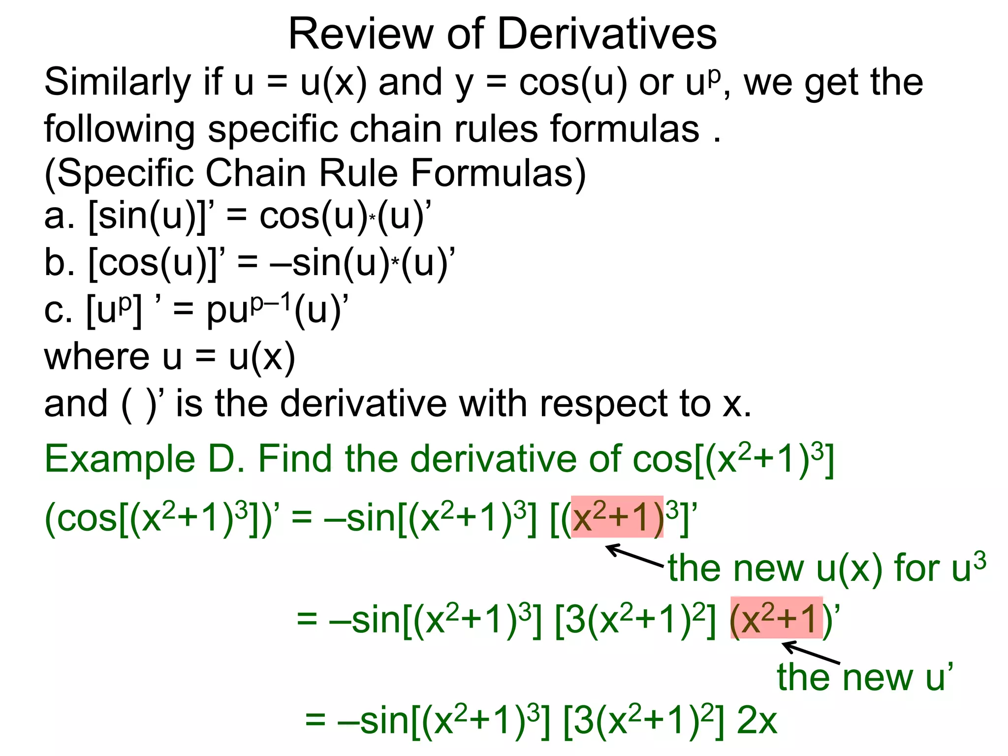 Review of Derivatives
a. [sin(u)]’ = cos(u)*(u)’
b. [cos(u)]’ = –sin(u)*(u)’
c. [up] ’ = pup–1(u)’
where u = u(x)
and ( )’ is the derivative with respect to x.
Example D. Find the derivative of cos[(x2+1)3]
(cos[(x2+1)3])’ = –sin[(x2+1)3] [(x2+1)3]’
the new u(x) for u3
= –sin[(x2+1)3] [3(x2+1)2] (x2+1)’
the new u’
= –sin[(x2+1)3] [3(x2+1)2] 2x
Similarly if u = u(x) and y = cos(u) or up, we get the
following specific chain rules formulas .
(Specific Chain Rule Formulas)
 