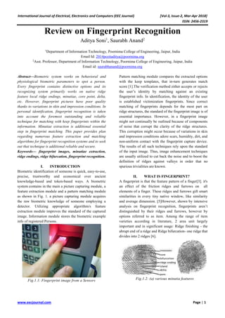 International Journal of Electrical, Electronics and Computers (EEC Journal) [Vol-3, Issue-2, Mar-Apr 2018]
ISSN: 2456-2319
www.eecjournal.com Page | 1
Review on Fingerprint Recognition
Aditya Soni1
, Saurabh Anand2
1
Department of Information Technology, Poornima College of Engineering, Jaipur, India
Email Id: 2014pceitaditya@poornima.org
2
Asst. Professor, Department of Information Technology, Poornima College of Engineering, Jaipur, India
Email id: saurabhanand@poornima.org
Abstract—Biometric system works on behavioral and
physiological biometric parameters to spot a person.
Every fingerprint contains distinctive options and its
recognizing system primarily works on native ridge
feature local ridge endings, minutiae, core point, delta,
etc. However, fingerprint pictures have poor quality
thanks to variations in skin and impression conditions. In
personal identification, fingerprint recognition is taken
into account the foremost outstanding and reliable
technique for matching with keep fingerprints within the
information. Minutiae extraction is additional essential
step in fingerprint matching. This paper provides plan
regarding numerous feature extraction and matching
algorithms for fingerprint recognition systems and to seek
out that technique is additional reliable and secure.
Keywords— fingerprint images, minutiae extraction,
ridge endings, ridge bifurcation, fingerprint recognition.
I. INTRODUCTION
Biometric identification of someone is quick, easy-to-use,
precise, trustworthy and economical over ancient
knowledge-based and token-based ways. A biometric
system contains in the main a picture capturing module, a
feature extraction module and a pattern matching module
as shown in Fig. 1. a picture capturing module acquires
the raw biometric knowledge of someone employing a
detector. Utilizing appropriate algorithm/s feature
extraction module improves the standard of the captured
image. Information module stores the biometric example
info of registered Persons.
Fig.1.1: Fingerprint image from a Sensors
Pattern matching module compares the extracted options
with the keep templates, that in-turn generates match
score [1].The verification method either accepts or rejects
the user’s identity by matching against an existing
fingerprint info. In identification, the identity of the user
is established victimization fingerprints. Since correct
matching of fingerprints depends for the most part on
ridge structures, the standard of the fingerprint image is of
essential importance. However, in a fingerprint image
might not continually be outlined because of components
of noise that corrupt the clarity of the ridge structures.
This corruption might occur because of variations in skin
and impression conditions adore scars, humidity, dirt, and
non-uniform contact with the fingerprint capture device.
The results of all such techniques rely upon the standard
of the input image. Thus, image enhancement techniques
are usually utilized to cut back the noise and to boost the
definition of ridges against valleys in order that no
spurious trivialities are known.
II. WHAT IS FINGERPRINT?
A fingerprint is that the feature pattern of a finger[3]. it's
an effect of the friction ridges and furrows on all
elements of a finger. These ridges and furrows gift smart
similarities in every tiny native window, like similarity
and average dimension. [5]However, shown by intensive
analysis on fingerprint recognition, fingerprints aren’t
distinguished by their ridges and furrows, however by
options referred to as item. Among the range of item
varieties according in literature, 2 area unit largely
important and in significant usage: Ridge finishing - the
abrupt end of a ridge and Ridge bifurcation- one ridge that
divides into 2 ridges [6].
Fig.1.2: (a) various minutia features
 