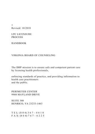 1
Revised: 10/2018
LPC LICENSURE
PROCESS
HANDBOOK
VIRGINIA BOARD OF COUNSELING
The DHP mission is to ensure safe and competent patient care
by licensing health professionals,
enforcing standards of practice, and providing information to
health care practitioners
and the public.
PERIMETER CENTER
9960 MAYLAND DRIVE
SUITE 300
HENRICO, VA 23233-1463
T E L: (8 0 4) 3 6 7 – 4 6 1 0
F A X: (8 0 4) 7 6 7 – 6 2 2 5
 
