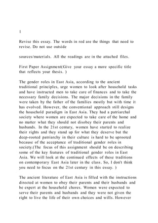 1
Revise this essay. The words in red are the things that need to
revise. Do not use outside
sources/materials. All the readings are in the attached files.
First Paper Assignment(Give your essay a more specific title
that reflects your thesis. )
The gender roles in East Asia, according to the ancient
traditional principles, urge women to look after household tasks
and have instructed men to take care of finances and to take the
necessary family decisions. The major decisions in the family
were taken by the father of the families mostly but with time it
has evolved. However, the conventional approach still designs
the household paradigm in East Asia. They had a patriarchal
society where women are expected to take care of the home and
no matter what they should not disobey their parents and
husbands. In the 21st century, women have started to realize
their rights and they stand up for what they deserve but the
deep-rooted patriarchy in their culture is hard to be uprooted
because of the acceptance of traditional gender roles in
society.(The focus of this assignment should be on describing
some of the key features of traditional gender roles in East
Asia. We will look at the continued effects of these traditions
on contemporary East Asia later in the class. So, I don't think
you need to focus on the 21st century in this essay. )
The ancient literature of East Asia is filled with the instructions
directed at women to obey their parents and their husbands and
be expert at the household chores. Women were expected to
serve their parents and husbands and they were not given the
right to live the life of their own choices and wills. However
 